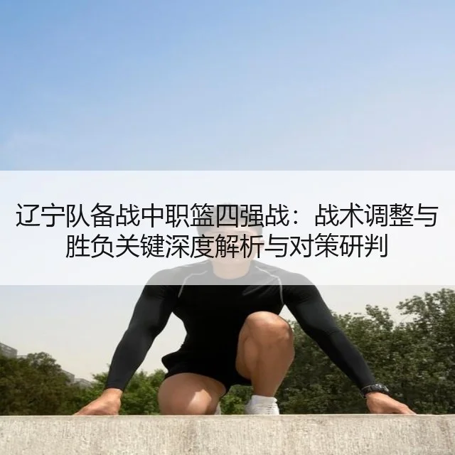 辽宁队备战中职篮四强战:战术调整与胜负关键深度解析与对策研判